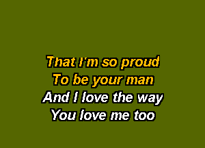 That I'm so proud

To be your man
And I love the way
You love me too