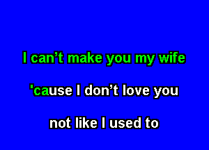 I can t make you my wife

'cause I donT love you

not like I used to