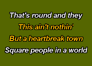 That's round and they
This ain't nothin'
But a heartbreak town

Square people in a world
