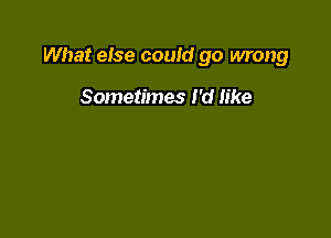 What eise could go wrong

Sometimes I'd like