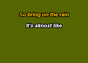 So bring on the rain

It's almost like