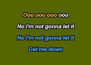 000 000 000 000

No my not gonna let it

No nn not gonna let it

Get me down