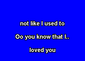 not like I used to

00 you know that l..

loved you