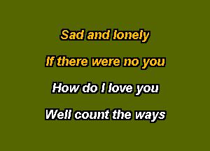 Sad and lonely
If there were no you

How do I love you

Well count the ways