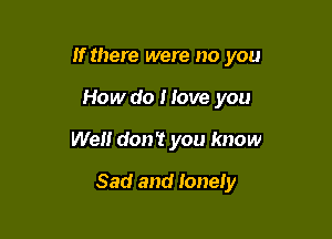 If there were no you
How do I love you

Well don? you know

Sad and lonely