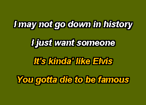 Imay not go down in history
Ijust want someone

It's kinda' like Elvis

You gotta die to be famous