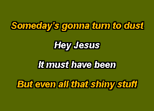 Someday's gonna tum to dust
Hey Jesus

1! must have been

But even a that shiny stuff