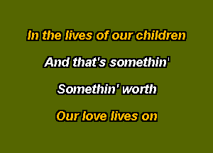 In the lives of our children
And that's somethin'

Somethin' worth

Our love lives on