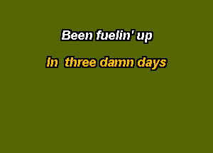 Been fuelin' up

In three damn days