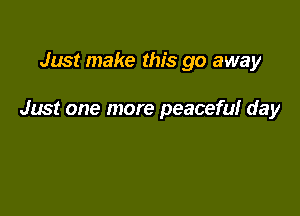 Just make this go away

Just one more peaceful day