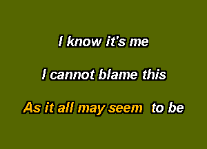 I know it's me

I cannot blame this

As it all may seem to be