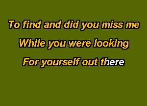 To find and did you miss me

WhiIe you were looking

For yourself out there