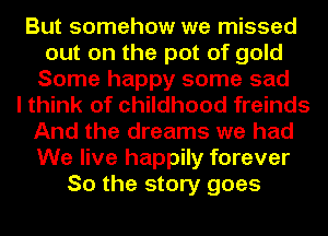 But somehow we missed
out on the pot of gold
Some happy some sad
I think of childhood freinds
And the dreams we had
We live happily forever
So the story goes