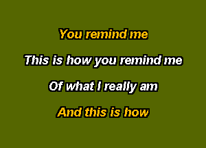 You remind me

This is how you remind me

Of what i reaiiy am

And this is how