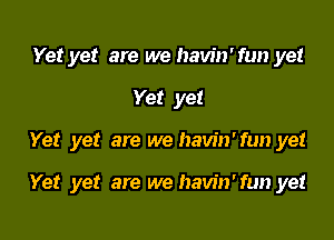 Yet yet are we havin'fun yet

Yet yet

Yet yet are we havin'fun yet

Yet yet are we havin'fun yet