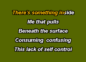 There's something inside
Me that pulls
Beneath the surface
Consuming confusing

This Jack of self control