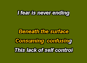 I fear is never ending

Beneath the surface

Consuming confusing

This Iack of self control