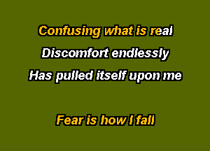 Confusing what is real

Discomfort endlessly

Has puned itseh' upon me

Fear is how I fall