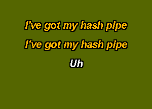 I've got my hash pipe

We got my hash pipe
Uh