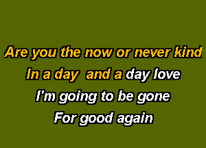 Are you the now or never kind

In a day and a day love

I'm going to be gone
For good again