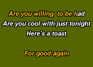 Are you willing to be had

Are you cool with just tonight

Here's a toast

For good again