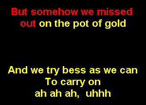 But somehow we missed
out on the pot of gold

And we try bess as we can
To carry on
ah ah ah, uhhh