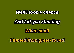 Well I took a chance

And left you standing

When at an

Itumed from green to red
