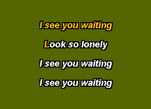 I see you waiting
Look so Ionely

I see you waiting

I see you waiting