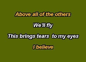 Above a of the others

We '1! fly

This brings tears to my eyes

I believe