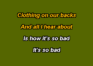 Clothing on our backs

And a I hear about
Is how it's so bad

It's so bad