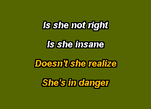 Is she not right
Is she insane

Doesn't she realize

She's in danger