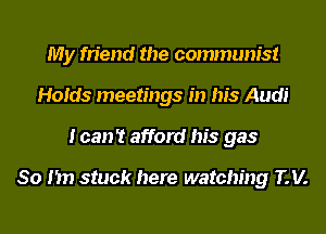 My friend the communist
Holds meetings in his Audi
I can't afford his gas

80 I'm stuck here watching IV.
