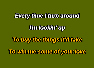 Every time I turn around
I'm Iookin' up

To buy the things it'd take

To win me some of your Jove