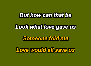 But how can that be

Look what love gave us

Someone told me

Love would a save us