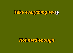 Take everything away

Not hard enough