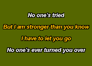 No one's tried
But I am stronger than you know

Ihave to let you go

No one's ever tumed you over