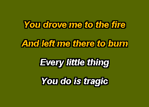 You drove me to the fire

And left me there to bum

Every little thing

You do is tragic