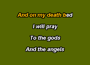 And on my death bed
I will pray
To the gods

And the angeis