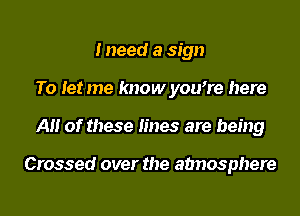 I need a sign
To let me know you7e here
A of these lines are being

Crossed over the atmosphere