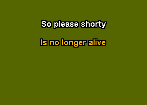 So please shorty

Is no longer alive
