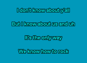 I don't know about y'all

But I know about us and uh

It's the only way

We know how to rock
