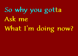 So why you gotta
Ask me

What I'm doing now?