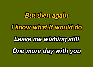 But then again
I know what it would do

Leave me wishing stiH

One more day with you