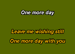 One more day

Leave me wishing stiH

One more day with you