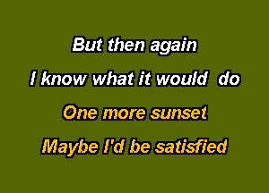 But then again

Hmow what it woufd do
One more sunset
Maybe I'd be satisfied