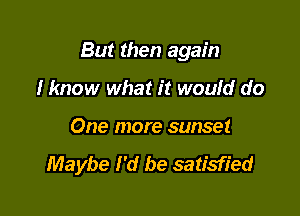 But then again

Hmow what it woufd do
One more sunset
Maybe I'd be satisfied