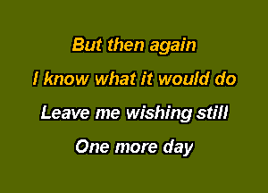 But then again

I know what it would do

Leave me wishing stiH

One more day