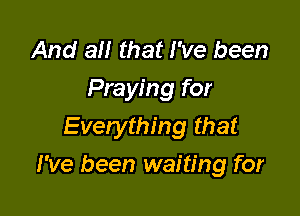 And at! that I've been
Praying for
Everything that

I've been waiting for