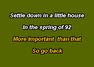 Settle down in a littte house

In the spring of 92

More important than that

So go back