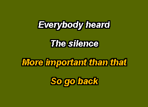 Everybody heard

The silence

More important than that

So go back